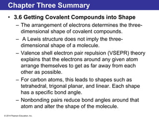 © 2014 Pearson Education, Inc.
Chapter Three Summary
• 3.6 Getting Covalent Compounds into Shape
– The arrangement of electrons determines the three-
dimensional shape of covalent compounds.
– A Lewis structure does not imply the three-
dimensional shape of a molecule.
– Valence shell electron pair repulsion (VSEPR) theory
explains that the electrons around any given atom
arrange themselves to get as far away from each
other as possible.
– For carbon atoms, this leads to shapes such as
tetrahedral, trigonal planar, and linear. Each shape
has a specific bond angle.
– Nonbonding pairs reduce bond angles around that
atom and alter the shape of the molecule.
 