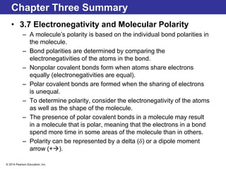 © 2014 Pearson Education, Inc.
Chapter Three Summary
• 3.7 Electronegativity and Molecular Polarity
– A molecule’s polarity is based on the individual bond polarities in
the molecule.
– Bond polarities are determined by comparing the
electronegativities of the atoms in the bond.
– Nonpolar covalent bonds form when atoms share electrons
equally (electronegativities are equal).
– Polar covalent bonds are formed when the sharing of electrons
is unequal.
– To determine polarity, consider the electronegativity of the atoms
as well as the shape of the molecule.
– The presence of polar covalent bonds in a molecule may result
in a molecule that is polar, meaning that the electrons in a bond
spend more time in some areas of the molecule than in others.
– Polarity can be represented by a delta (d) or a dipole moment
arrow (+).
 