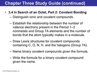 © 2014 Pearson Education, Inc.
Chapter Three Study Guide (continued)
• 3.4 In Search of an Octet, Part 2: Covalent Bonding
– Distinguish ionic and covalent compounds.
– Establish the relationship between the number of
valence electrons present in the Period 1–3
nonmetals and Group 7A elements and the number of
bonds that the atom typically makes in a molecule.
– Draw Lewis structures for covalent compounds
containing C, O, N, H, and the halogens (Group 7A).
– Name binary covalent compounds given the formula.
– Write the formula for a binary covalent compound
given the name.
 