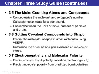© 2014 Pearson Education, Inc.
Chapter Three Study Guide (continued)
• 3.5 The Mole: Counting Atoms and Compounds
– Conceptualize the mole unit and Avogadro’s number.
– Calculate molar mass for a compound.
– Convert between the units of mole, number of particles,
and gram.
• 3.6 Getting Covalent Compounds into Shape
– Predict the molecular shapes of small molecules using
VSEPR.
– Determine the effect of lone pair electrons on molecular
shape.
• 3.7 Electronegativity and Molecular Polarity
– Predict covalent bond polarity based on electronegativity.
– Predict molecular polarity from predicted bond polarities.
 