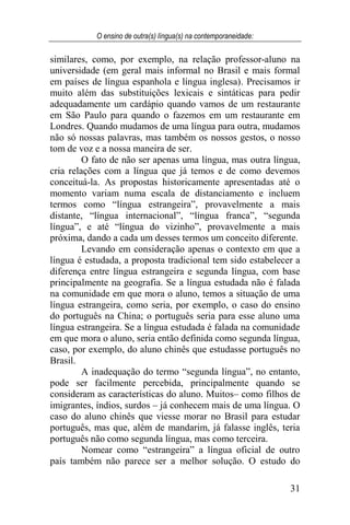 O ensino de outra(s) língua(s) na contemporaneidade:
31
similares, como, por exemplo, na relação professor-aluno na
universidade (em geral mais informal no Brasil e mais formal
em países de língua espanhola e língua inglesa). Precisamos ir
muito além das substituições lexicais e sintáticas para pedir
adequadamente um cardápio quando vamos de um restaurante
em São Paulo para quando o fazemos em um restaurante em
Londres. Quando mudamos de uma língua para outra, mudamos
não só nossas palavras, mas também os nossos gestos, o nosso
tom de voz e a nossa maneira de ser.
O fato de não ser apenas uma língua, mas outra língua,
cria relações com a língua que já temos e de como devemos
conceituá-la. As propostas historicamente apresentadas até o
momento variam numa escala de distanciamento e incluem
termos como “língua estrangeira”, provavelmente a mais
distante, “língua internacional”, “língua franca”, “segunda
língua”, e até “língua do vizinho”, provavelmente a mais
próxima, dando a cada um desses termos um conceito diferente.
Levando em consideração apenas o contexto em que a
língua é estudada, a proposta tradicional tem sido estabelecer a
diferença entre língua estrangeira e segunda língua, com base
principalmente na geografia. Se a língua estudada não é falada
na comunidade em que mora o aluno, temos a situação de uma
língua estrangeira, como seria, por exemplo, o caso do ensino
do português na China; o português seria para esse aluno uma
língua estrangeira. Se a língua estudada é falada na comunidade
em que mora o aluno, seria então definida como segunda língua,
caso, por exemplo, do aluno chinês que estudasse português no
Brasil.
A inadequação do termo “segunda língua”, no entanto,
pode ser facilmente percebida, principalmente quando se
consideram as características do aluno. Muitos– como filhos de
imigrantes, índios, surdos – já conhecem mais de uma língua. O
caso do aluno chinês que viesse morar no Brasil para estudar
português, mas que, além de mandarim, já falasse inglês, teria
português não como segunda língua, mas como terceira.
Nomear como “estrangeira” a língua oficial de outro
país também não parece ser a melhor solução. O estudo do
 