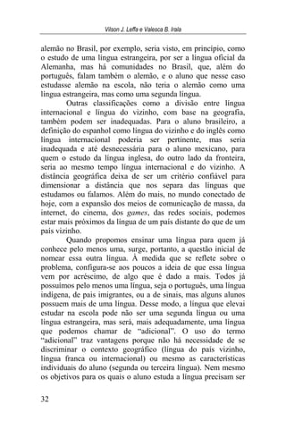 Vilson J. Leffa e Valesca B. Irala
32
alemão no Brasil, por exemplo, seria visto, em princípio, como
o estudo de uma língua estrangeira, por ser a língua oficial da
Alemanha, mas há comunidades no Brasil, que, além do
português, falam também o alemão, e o aluno que nesse caso
estudasse alemão na escola, não teria o alemão como uma
língua estrangeira, mas como uma segunda língua.
Outras classificações como a divisão entre língua
internacional e língua do vizinho, com base na geografia,
também podem ser inadequadas. Para o aluno brasileiro, a
definição do espanhol como língua do vizinho e do inglês como
língua internacional poderia ser pertinente, mas seria
inadequada e até desnecessária para o aluno mexicano, para
quem o estudo da língua inglesa, do outro lado da fronteira,
seria ao mesmo tempo língua internacional e do vizinho. A
distância geográfica deixa de ser um critério confiável para
dimensionar a distância que nos separa das línguas que
estudamos ou falamos. Além do mais, no mundo conectado de
hoje, com a expansão dos meios de comunicação de massa, da
internet, do cinema, dos games, das redes sociais, podemos
estar mais próximos da língua de um país distante do que de um
país vizinho.
Quando propomos ensinar uma língua para quem já
conhece pelo menos uma, surge, portanto, a questão inicial de
nomear essa outra língua. À medida que se reflete sobre o
problema, configura-se aos poucos a ideia de que essa língua
vem por acréscimo, de algo que é dado a mais. Todos já
possuímos pelo menos uma língua, seja o português, uma língua
indígena, de pais imigrantes, ou a de sinais, mas alguns alunos
possuem mais de uma língua. Desse modo, a língua que elevai
estudar na escola pode não ser uma segunda língua ou uma
língua estrangeira, mas será, mais adequadamente, uma língua
que podemos chamar de “adicional”. O uso do termo
“adicional” traz vantagens porque não há necessidade de se
discriminar o contexto geográfico (língua do país vizinho,
língua franca ou internacional) ou mesmo as características
individuais do aluno (segunda ou terceira língua). Nem mesmo
os objetivos para os quais o aluno estuda a língua precisam ser
 
