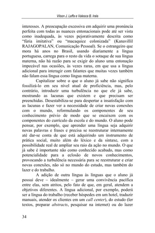 Vilson J. Leffa e Valesca B. Irala
34
interesses. A preocupação excessiva em adquirir uma pronúncia
perfeita com todas as nuances entonacionais pode até ser vista
como inadequada, às vezes pejorativamente descrita como
“fúria imitativa” ou “macaquice colonizada” (Kanavillil
RAJAGOPALAN, Comunicação Pessoal). Se o estrangeiro que
mora há anos no Brasil, usando diariamente a língua
portuguesa, carrega para o resto da vida o sotaque de sua língua
materna, não há razão para se exigir do aluno uma entonação
impecável nas ocasiões, às vezes raras, em que usa a língua
adicional para interagir com falantes que muitas vezes também
não falam essa língua como língua materna.
Capitalizar sobre o que o aluno já sabe não significa
fossilizá-lo em seu nível atual de proficiência, mas, pelo
contrário, introduzir uma turbulência no que ele já sabe,
mostrando as lacunas que existem e que precisam ser
preenchidas. Desestabiliza-se para despertar a insatisfação com
as lacunas e fazer ver a necessidade de criar novas conexões
com o mundo, reformulando os componentes de seu
conhecimento prévio de modo que se encaixem com os
componentes do currículo da escola e do mundo. O aluno pode
pensar, por exemplo, que aprender uma língua seja adquirir
novas palavras e frases e precisa se reestruturar internamente
até dar-se conta de que está adquirindo um instrumento de
prática social, muito além do léxico e da sintaxe, com a
possibilidade real de ampliar seu raio da ação no mundo. O que
já sabe é importante não como conhecido acabado, mas como
potencialidade para a eclosão de novos conhecimentos,
provocando a turbulência necessária para se reestruturar e criar
novas conexões, não só no mundo do estudo, mas também do
lazer e do trabalho.
A adição de outra língua às línguas que o aluno já
possui deve – idealmente – gerar uma convivência pacífica
entre elas, sem atritos, pelo fato de que, em geral, atendem a
objetivos diferentes. A língua adicional, por exemplo, poderá
ser a língua do trabalho (receber hóspedes em um hotel, traduzir
manuais, atender os clientes em um call center), do estudo (ler
textos, preparar abstracts, pesquisar na internet) ou do lazer
 