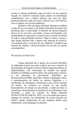 O ensino de outra(s) língua(s) na contemporaneidade:
35
(cantar as músicas preferidas, jogar no tablet, ler um romance
lançado no exterior). Funciona numa espécie de distribuição
complementar com a língua materna, que será (ou não),
preferencialmente usada em outros contextos (na vida familiar,
com os amigos, nos serviços públicos).
Quando se fala em língua adicional, defende-se também
a ideia de que seu ensino é um direito individual do aluno com
benefícios para a coletividade. O domínio de outra(s) língua(s)
deixou de ser um luxo, concedido a poucos privilegiados com
oportunidade de viajar para o exterior, para se tornar um direito
de todos e uma prioridade nacional. Negar ao aluno o acesso a
uma língua adicional não é apenas uma maneira de excluí-lo,
com prejuízo para o exercício de sua cidadania; é também uma
maneira de retardar o desenvolvimento de um país no mundo
contemporâneo.
PEDAGOGIA DE PROJETOS
Língua adicional não é apenas um exercício filosófico
de elaboração teórica que tenta explicar um novo conceito de
aprendizagem de línguas; envolve também propostas práticas de
implementação, com valorização do trabalho em equipe,
fundado na realidade social do aluno. Em grande parte, encaixa-
se nos princípios do pós-método, defendidos por
Kumaravadivelu (2006), incluindo a adesão à pedagogia crítica,
o questionamento da ênfase no sistema linguístico e a
substituição da abordagem comunicativa pelo ensino baseado
em tarefas. Ao contrário, no entanto, do que propõe
Kumaradivelu em relação ao pós-método, e tendo por base as
experiências documentadas de professores que planejaram suas
atividades a partir do conceito de língua adicional
(SCHLATTER & GARCEZ, 2012), vê-se de modo bem claro o
emprego do método, com predomínio do ensino baseado em
tarefas, usando componentes do que podemos definir mais
amplamente como pedagogia de projetos.
 