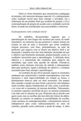 Vilson J. Leffa e Valesca B. Irala
36
Entre os vários elementos que caracterizam a pedagogia
de projetos, três merecem destaque especial: (1) o planejamento
como condição inicial para fazer emergir a atividade; (2) a
elaboração de um produto final que resultará do projeto; e (3) a
contextualização do projeto de acordo com a realidade social do
aluno, levando em consideração suas necessidades e interesses.
O planejamento como condição inicial
Os trabalhos documentados sugerem que a
aprendizagem de uma língua não acontece por acaso, de modo
automático, no momento em que professor e alunos entram em
contato na sala de aula; é necessário que certas condições
estejam presentes, com base, principalmente, na ação do
professor, que negocia com os alunos um objetivo final a ser
alcançado e mantém com eles uma interação sustentada até que
o objetivo seja finalmente alcançado, proporcionando, assim, as
condições necessárias para a aprendizagem. A definição desse
objetivo e a manutenção das condições para atingi-lo são
entendidas aqui como uma questão de método. Entende-se
também como elemento relevante do método o planejamento
feito pelo professor, ligado à definição do objetivo, e condição
necessária para fazer emergir a aprendizagem.
Ao contrário do que talvez possam sugerir as constantes
mudanças que caracterizam o mundo contemporâneo, com suas
incertezas e total imprevisibilidade em relação ao futuro, o
planejamento torna-se cada vez mais necessário. Em tempos
idos, quando o mundo era mais linear e previsível, não tínhamos
muita escolha; opções fundamentais de vida, como a profissão,
e às vezes até o casamento, já estavam decididas. Tipicamente,
os meninos seguiam a profissão do pai e as meninas certamente
a da mãe com os afazeres da casa. Poderiam talvez decidir com
quem casar, mas as escolhas não iam além dos limites da aldeia.
Quando, no entanto, se ampliam as possibilidades de escolha,
como acontece na contemporaneidade, o planejamento torna-se
indispensável para evitar redirecionamentos no meio do
caminho, gerando custos adicionais e perda de tempo. A ideia
 