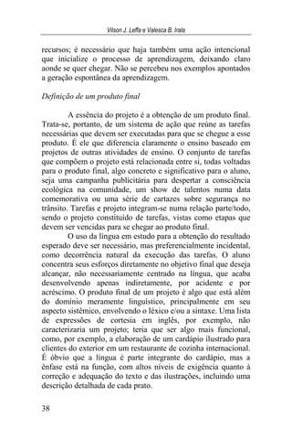 Vilson J. Leffa e Valesca B. Irala
38
recursos; é necessário que haja também uma ação intencional
que inicialize o processo de aprendizagem, deixando claro
aonde se quer chegar. Não se percebeu nos exemplos apontados
a geração espontânea da aprendizagem.
Definição de um produto final
A essência do projeto é a obtenção de um produto final.
Trata-se, portanto, de um sistema de ação que reúne as tarefas
necessárias que devem ser executadas para que se chegue a esse
produto. É ele que diferencia claramente o ensino baseado em
projetos de outras atividades de ensino. O conjunto de tarefas
que compõem o projeto está relacionada entre si, todas voltadas
para o produto final, algo concreto e significativo para o aluno,
seja uma campanha publicitária para despertar a consciência
ecológica na comunidade, um show de talentos numa data
comemorativa ou uma série de cartazes sobre segurança no
trânsito. Tarefas e projeto integram-se numa relação parte/todo,
sendo o projeto constituído de tarefas, vistas como etapas que
devem ser vencidas para se chegar ao produto final.
O uso da língua em estudo para a obtenção do resultado
esperado deve ser necessário, mas preferencialmente incidental,
como decorrência natural da execução das tarefas. O aluno
concentra seus esforços diretamente no objetivo final que deseja
alcançar, não necessariamente centrado na língua, que acaba
desenvolvendo apenas indiretamente, por acidente e por
acréscimo. O produto final de um projeto é algo que está além
do domínio meramente linguístico, principalmente em seu
aspecto sistêmico, envolvendo o léxico e/ou a sintaxe. Uma lista
de expressões de cortesia em inglês, por exemplo, não
caracterizaria um projeto; teria que ser algo mais funcional,
como, por exemplo, a elaboração de um cardápio ilustrado para
clientes do exterior em um restaurante de cozinha internacional.
É óbvio que a língua é parte integrante do cardápio, mas a
ênfase está na função, com altos níveis de exigência quanto à
correção e adequação do texto e das ilustrações, incluindo uma
descrição detalhada de cada prato.
 