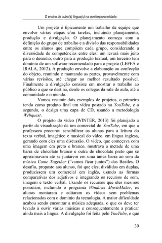 O ensino de outra(s) língua(s) na contemporaneidade:
39
Um projeto é tipicamente um trabalho de equipe que
envolve várias etapas e/ou tarefas, incluindo planejamento,
produção e divulgação. O planejamento começa com a
definição do grupo de trabalho e a divisão das responsabilidades
entre os alunos que compõem cada grupo, considerando a
diversidade de competências entre eles: um levará mais jeito
para o desenho, outro para a produção textual, um terceiro tem
domínio de um software recomendado para o projeto (LEFFA e
IRALA, 2012). A produção envolve a elaboração ou confecção
do objeto, reunindo e montando as partes, provavelmente com
várias revisões, até chegar ao melhor resultado possível.
Finalmente a divulgação consiste em mostrar o trabalho ao
público a que se destina, desde os colegas da sala de aula, até a
comunidade e o mundo.
Vamos resumir dois exemplos de projetos, o primeiro
tendo como produto final um vídeo postado no YouTube, e o
segundo, o design uma capa de CD, usando a metodologia
Webquest.
O projeto do vídeo (WINTER, 2013) foi planejado a
partir da visualização de um comercial do YouTube, em que a
professora procurou sensibilizar os alunos para a leitura do
texto verbal, imagético e musical do vídeo, em língua inglesa,
gerando com eles uma discussão. O vídeo, que começava com
uma imagem em preto e branco, mostrava a metade de uma
barra de chocolate branco e outra de chocolate preto que se
aproximavam até se juntarem em uma única barra ao som da
música Come Together (“vamos ficar juntos”) dos Beatles. O
desafio, proposto aos alunos, foi que eles, divididos em duplas,
produzissem um comercial em inglês, usando as formas
comparativas dos adjetivos e integrando os recursos de som,
imagem e texto verbal. Usando os recursos que eles mesmos
possuíam, incluindo o programa Windows MovieMaker, os
alunos montaram e editaram os vídeos sem problemas
relacionados com o domínio da tecnologia. A maior dificuldade
acabou sendo encontrar a música adequada, o que os deve ter
levado a ouvir várias músicas e consequentemente a praticar
ainda mais a língua. A divulgação foi feita pelo YouTube, o que
 