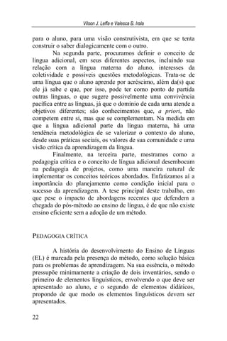 Vilson J. Leffa e Valesca B. Irala
22
para o aluno, para uma visão construtivista, em que se tenta
construir o saber dialogicamente com o outro.
Na segunda parte, procuramos definir o conceito de
língua adicional, em seus diferentes aspectos, incluindo sua
relação com a língua materna do aluno, interesses da
coletividade e possíveis questões metodológicas. Trata-se de
uma língua que o aluno aprende por acréscimo, além da(s) que
ele já sabe e que, por isso, pode ter como ponto de partida
outras línguas, o que sugere possivelmente uma convivência
pacífica entre as línguas, já que o domínio de cada uma atende a
objetivos diferentes; são conhecimentos que, a priori, não
competem entre si, mas que se complementam. Na medida em
que a língua adicional parte da língua materna, há uma
tendência metodológica de se valorizar o contexto do aluno,
desde suas práticas sociais, os valores de sua comunidade e uma
visão crítica da aprendizagem da língua.
Finalmente, na terceira parte, mostramos como a
pedagogia crítica e o conceito de língua adicional desembocam
na pedagogia de projetos, como uma maneira natural de
implementar os conceitos teóricos abordados. Enfatizamos aí a
importância do planejamento como condição inicial para o
sucesso da aprendizagem. A tese principal deste trabalho, em
que pese o impacto de abordagens recentes que defendem a
chegada do pós-método ao ensino de língua, é de que não existe
ensino eficiente sem a adoção de um método.
PEDAGOGIA CRÍTICA
A história do desenvolvimento do Ensino de Línguas
(EL) é marcada pela presença do método, como solução básica
para os problemas de aprendizagem. Na sua essência, o método
pressupõe minimamente a criação de dois inventários, sendo o
primeiro de elementos linguísticos, envolvendo o que deve ser
apresentado ao aluno, e o segundo de elementos didáticos,
propondo de que modo os elementos linguísticos devem ser
apresentados.
 