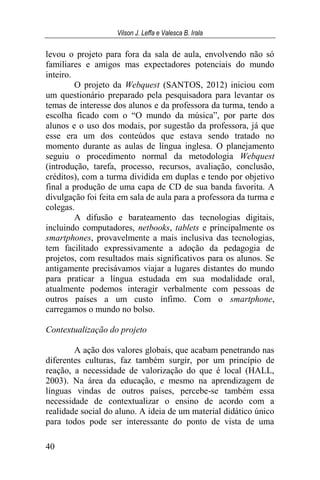 Vilson J. Leffa e Valesca B. Irala
40
levou o projeto para fora da sala de aula, envolvendo não só
familiares e amigos mas expectadores potenciais do mundo
inteiro.
O projeto da Webquest (SANTOS, 2012) iniciou com
um questionário preparado pela pesquisadora para levantar os
temas de interesse dos alunos e da professora da turma, tendo a
escolha ficado com o “O mundo da música”, por parte dos
alunos e o uso dos modais, por sugestão da professora, já que
esse era um dos conteúdos que estava sendo tratado no
momento durante as aulas de língua inglesa. O planejamento
seguiu o procedimento normal da metodologia Webquest
(introdução, tarefa, processo, recursos, avaliação, conclusão,
créditos), com a turma dividida em duplas e tendo por objetivo
final a produção de uma capa de CD de sua banda favorita. A
divulgação foi feita em sala de aula para a professora da turma e
colegas.
A difusão e barateamento das tecnologias digitais,
incluindo computadores, netbooks, tablets e principalmente os
smartphones, provavelmente a mais inclusiva das tecnologias,
tem facilitado expressivamente a adoção da pedagogia de
projetos, com resultados mais significativos para os alunos. Se
antigamente precisávamos viajar a lugares distantes do mundo
para praticar a língua estudada em sua modalidade oral,
atualmente podemos interagir verbalmente com pessoas de
outros países a um custo ínfimo. Com o smartphone,
carregamos o mundo no bolso.
Contextualização do projeto
A ação dos valores globais, que acabam penetrando nas
diferentes culturas, faz também surgir, por um princípio de
reação, a necessidade de valorização do que é local (HALL,
2003). Na área da educação, e mesmo na aprendizagem de
línguas vindas de outros países, percebe-se também essa
necessidade de contextualizar o ensino de acordo com a
realidade social do aluno. A ideia de um material didático único
para todos pode ser interessante do ponto de vista de uma
 