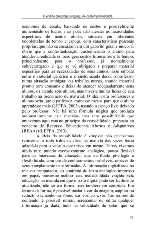O ensino de outra(s) língua(s) na contemporaneidade:
41
economia de escala, baixando os custos e possivelmente
aumentando os lucros, mas pode não atender as necessidades
específicas de muitos alunos, situados em diferentes
coordenadas de tempo e espaço, com características pessoais
próprias, que não se encaixam em um gabarito geral e único. É
óbvio que a contextualização, customizando o ensino para
atender a realidade in loco, gera custos financeiros e de tempo,
principalmente para o professor, já normalmente
sobrecarregado e que se vê obrigado a preparar material
específico para as necessidades de seus alunos. Esse embate
entre o material genérico e o customizado deixa o professor
numa situação ambígua: ou trabalha menos, usando material
pronto para consumo e deixa de atender adequadamente seus
alunos, ou atende seus alunos, mas investe muitas horas de seu
trabalho na preparação de material. O ideal para professores e
alunos seria que o professor ensinasse menos para que o aluno
aprendesse mais (LEFFA, 2003), usando o espaço livre deixado
pelo professor. Não há uma fórmula mágica que produza
automaticamente essa inversão, mas uma possibilidade que
antevemos aqui está no princípio da reusabilidade, proposto no
conceito de Recursos Educacionais Abertos e Adaptativos
(REAAs) (LEFFA, 2013).
A ideia da reusabilidade é simples: não precisamos
reinventar a roda todos os dias; na maioria das vezes basta
adaptá-la para o veículo que temos em mente. Talvez vivamos
ainda num mundo excessivamente analógico, pouco flexível
para os interesses da educação, que no fundo privilegia a
flexibilidade, com uso de conhecimentos maleáveis, capazes de
serem amplamente transformados. A informação digitalizada na
tela do computador, ao contrário do texto analógico impresso
em papel, transmite melhor essa maleabilidade exigida pela
educação, na medida em que o texto digital pode ser facilmente
atualizado, não só em forma, mas também em conteúdo. Em
termos de forma, é possível mudar a cor da imagem, ampliar ou
reduzir o tamanho da fonte, dar voz ao texto. Em termos de
conteúdo, é possível retirar, acrescentar ou editar qualquer
informação já dada, tudo na velocidade do saber que se
 