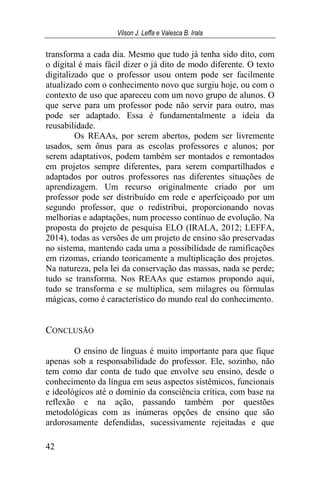 Vilson J. Leffa e Valesca B. Irala
42
transforma a cada dia. Mesmo que tudo já tenha sido dito, com
o digital é mais fácil dizer o já dito de modo diferente. O texto
digitalizado que o professor usou ontem pode ser facilmente
atualizado com o conhecimento novo que surgiu hoje, ou com o
contexto de uso que apareceu com um novo grupo de alunos. O
que serve para um professor pode não servir para outro, mas
pode ser adaptado. Essa é fundamentalmente a ideia da
reusabilidade.
Os REAAs, por serem abertos, podem ser livremente
usados, sem ônus para as escolas professores e alunos; por
serem adaptativos, podem também ser montados e remontados
em projetos sempre diferentes, para serem compartilhados e
adaptados por outros professores nas diferentes situações de
aprendizagem. Um recurso originalmente criado por um
professor pode ser distribuído em rede e aperfeiçoado por um
segundo professor, que o redistribui, proporcionando novas
melhorias e adaptações, num processo contínuo de evolução. Na
proposta do projeto de pesquisa ELO (IRALA, 2012; LEFFA,
2014), todas as versões de um projeto de ensino são preservadas
no sistema, mantendo cada uma a possibilidade de ramificações
em rizomas, criando teoricamente a multiplicação dos projetos.
Na natureza, pela lei da conservação das massas, nada se perde;
tudo se transforma. Nos REAAs que estamos propondo aqui,
tudo se transforma e se multiplica, sem milagres ou fórmulas
mágicas, como é característico do mundo real do conhecimento.
CONCLUSÃO
O ensino de línguas é muito importante para que fique
apenas sob a responsabilidade do professor. Ele, sozinho, não
tem como dar conta de tudo que envolve seu ensino, desde o
conhecimento da língua em seus aspectos sistêmicos, funcionais
e ideológicos até o domínio da consciência crítica, com base na
reflexão e na ação, passando também por questões
metodológicas com as inúmeras opções de ensino que são
ardorosamente defendidas, sucessivamente rejeitadas e que
 