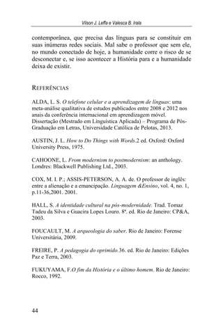 Vilson J. Leffa e Valesca B. Irala
44
contemporânea, que precisa das línguas para se constituir em
suas inúmeras redes sociais. Mal sabe o professor que sem ele,
no mundo conectado de hoje, a humanidade corre o risco de se
desconectar e, se isso acontecer a História para e a humanidade
deixa de existir.
REFERÊNCIAS
ALDA, L. S. O telefone celular e a aprendizagem de línguas: uma
meta-análise qualitativa de estudos publicados entre 2008 e 2012 nos
anais da conferência internacional em aprendizagem móvel.
Dissertação (Mestrado em Linguística Aplicada) – Programa de Pós-
Graduação em Letras, Universidade Católica de Pelotas, 2013.
AUSTIN, J. L. How to Do Things with Words.2 ed. Oxford: Oxford
University Press, 1975.
CAHOONE, L. From modernism to postmodernism: an anthology.
Londres: Blackwell Publishing Ltd., 2003.
COX, M. I. P.; ASSIS-PETERSON, A. A. de. O professor de inglês:
entre a alienação e a emancipação. Linguagem &Ensino, vol. 4, no. 1,
p.11-36,2001. 2001.
HALL, S. A identidade cultural na pós-modernidade. Trad. Tomaz
Tadeu da Silva e Guacira Lopes Louro. 8ª. ed. Rio de Janeiro: CP&A,
2003.
FOUCAULT, M. A arqueologia do saber. Rio de Janeiro: Forense
Universitária, 2009.
FREIRE, P. A pedagogia do oprimido.36. ed. Rio de Janeiro: Edições
Paz e Terra, 2003.
FUKUYAMA, F.O fim da História e o último homem. Rio de Janeiro:
Rocco, 1992.
 