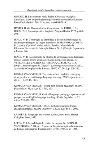 O ensino de outra(s) língua(s) na contemporaneidade:
45
GIROUX, H. Lessonsfrom Paulo Freire. Chronicle of Higher
Education. 2010. Disponívelem http://chronicle.com/article/Lessons-
From-Paulo-Freire/124910/. Acesso em 04/01/2014.
HYMES, D. On Communicative Competence. In: PRIDE, J. B.;
HOLMES, J. Sociolinguistics. England: Penguin Books, 1972, p.269-
293.
IRALA, V. B. Construção de identidade e discurso: implicações no
ensino aprendizagem de língua espanhola. In: BARROS, C; COSTA,
E. (coord.). Espanhol: ensino médio. Brasília: Ministério da
Educação; Secretaria de Educação Básica, 2010. (Coleção Explorando
o Ensino, 16).
IRALA, V. B. A construção de objetos de aprendizagem na formação
inicial: vínculo ensino-extensão em uma perspectiva crítica. In:
VETROMILLE-CASTRO, R.; HEEMAN, C.; FIALHO, V. R.
(Orgs.). Aprendizagem de Línguas - a presença na ausência: CALL,
Atividade e Complexidade. Pelotas: EDUCAT, 2012, p. 209-240.
KUMARAVADIVELU, B. The post-method condition: emerging
strategies for second/foreign language teaching. TESOL Quarterly, v.
28, n. 1, p. 27-48, 1994.
KUMARAVADIVELU, B. Toward post-method pedagogy. TESOL
Quarterly, v. 35, n. 4, p. 537-560, 2001.
KUMARAVADIVELU, B. Critical language pedagogy: apost-method
perspective on English language teaching. World Englishes, v. 22,
n.4, p. 539-550, 2003.
KUMARAVADIVELU, B. TESOL methods: changing tracks,
challenging trends. TESOL Quarterly, v.40, n. 1, p. 59-81, 2006.
LAKOFF, R. Language and woman´s place, New York: Harper
Colophon Book, 1975.
LEFFA, V. J. Metodologia do ensino de línguas. In: BOHN, H.;
VANDRESEN, P. (Orgs.). Tópicos de linguística aplicada: o ensino
de línguas estrangeiras. Florianópolis: UFSC, 1988, p. 211-236.
 