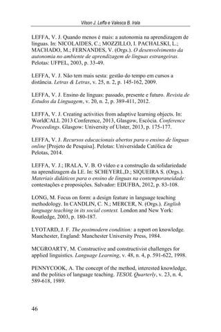 Vilson J. Leffa e Valesca B. Irala
46
LEFFA, V. J. Quando menos é mais: a autonomia na aprendizagem de
línguas. In: NICOLAIDES, C.; MOZZILLO, I. PACHALSKI, L.;
MACHADO, M.; FERNANDES, V. (Orgs.). O desenvolvimento da
autonomia no ambiente de aprendizagem de línguas estrangeiras.
Pelotas: UFPEL, 2003, p. 33-49.
LEFFA, V. J. Não tem mais sesta: gestão do tempo em cursos a
distância. Letras & Letras, v. 25, n. 2, p. 145-162, 2009.
LEFFA, V. J. Ensino de línguas: passado, presente e futuro. Revista de
Estudos da Linguagem, v. 20, n. 2, p. 389-411, 2012.
LEFFA, V. J. Creating activities from adaptive learning objects. In:
WorldCALL 2013 Conference, 2013, Glasgow, Escócia. Conference
Proceedings. Glasgow: University of Ulster, 2013, p. 175-177.
LEFFA, V. J. Recursos educacionais abertos para o ensino de línguas
online [Projeto de Pesquisa]. Pelotas: Universidade Católica de
Pelotas, 2014.
LEFFA, V. J.; IRALA, V. B. O vídeo e a construção da solidariedade
na aprendizagem da LE. In: SCHEYERL,D.; SIQUEIRA S. (Orgs.).
Materiais didáticos para o ensino de línguas na contemporaneidade:
contestações e proposições. Salvador: EDUFBA, 2012, p. 83-108.
LONG, M. Focus on form: a design feature in language teaching
methodology. In CANDLIN, C. N.; MERCER, N. (Orgs.). English
language teaching in its social context. London and New York:
Routledge, 2003, p. 180-187.
LYOTARD, J. F. The postmodern condition: a report on knowledge.
Manchester, England: Manchester University Press, 1984.
MCGROARTY, M. Constructive and constructivist challenges for
applied linguistics. Language Learning, v. 48, n. 4, p. 591-622, 1998.
PENNYCOOK, A. The concept of the method, interested knowledge,
and the politics of language teaching. TESOL Quarterly, v. 23, n. 4,
589-618, 1989.
 