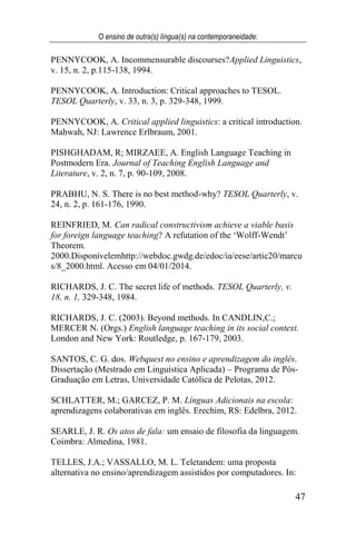 O ensino de outra(s) língua(s) na contemporaneidade:
47
PENNYCOOK, A. Incommensurable discourses?Applied Linguistics,
v. 15, n. 2, p.115-138, 1994.
PENNYCOOK, A. Introduction: Critical approaches to TESOL.
TESOL Quarterly, v. 33, n. 3, p. 329-348, 1999.
PENNYCOOK, A. Critical applied linguistics: a critical introduction.
Mahwah, NJ: Lawrence Erlbraum, 2001.
PISHGHADAM, R; MIRZAEE, A. English Language Teaching in
Postmodern Era. Journal of Teaching English Language and
Literature, v. 2, n. 7, p. 90-109, 2008.
PRABHU, N. S. There is no best method-why? TESOL Quarterly, v.
24, n. 2, p. 161-176, 1990.
REINFRIED, M. Can radical constructivism achieve a viable basis
for foreign language teaching? A refutation of the ‘Wolff-Wendt’
Theorem.
2000.Disponívelemhttp://webdoc.gwdg.de/edoc/ia/eese/artic20/marcu
s/8_2000.html. Acesso em 04/01/2014.
RICHARDS, J. C. The secret life of methods. TESOL Quarterly, v.
18, n. 1, 329-348, 1984.
RICHARDS, J. C. (2003). Beyond methods. In CANDLIN,C.;
MERCER N. (Orgs.) English language teaching in its social context.
London and New York: Routledge, p. 167-179, 2003.
SANTOS, C. G. dos. Webquest no ensino e aprendizagem do inglês.
Dissertação (Mestrado em Linguística Aplicada) – Programa de Pós-
Graduação em Letras, Universidade Católica de Pelotas, 2012.
SCHLATTER, M.; GARCEZ, P. M. Línguas Adicionais na escola:
aprendizagens colaborativas em inglês. Erechim, RS: Edelbra, 2012.
SEARLE, J. R. Os atos de fala: um ensaio de filosofia da linguagem.
Coimbra: Almedina, 1981.
TELLES, J.A.; VASSALLO, M. L. Teletandem: uma proposta
alternativa no ensino/aprendizagem assistidos por computadores. In:
 