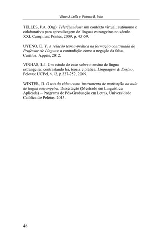 Vilson J. Leffa e Valesca B. Irala
48
TELLES, J.A. (Org). Telet@andem: um contexto virtual, autônomo e
colaborativo para aprendizagem de línguas estrangeiras no século
XXI. Campinas: Pontes, 2009, p. 43-59.
UYENO, E. Y. A relação teoria-prática na formação continuada do
Professor de Línguas: a contradição como a negação da falta.
Curitiba: Appris, 2012.
VINHAS, L.I. Um estudo de caso sobre o ensino de língua
estrangeira: contrastando lei, teoria e prática. Linguagem & Ensino,
Pelotas: UCPel, v.12, p.227-252, 2009.
WINTER, D. O uso do vídeo como instrumento de motivação na aula
de língua estrangeira. Dissertação (Mestrado em Linguística
Aplicada) – Programa de Pós-Graduação em Letras, Universidade
Católica de Pelotas, 2013.
 