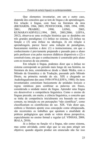 O ensino de outra(s) língua(s) na contemporaneidade:
23
Que elementos inventariar, em um e outro caso,
depende dos conceitos que se tem de língua e de aprendizagem.
Em relação à língua, com base na literatura da área
(RICHARDS, 1984, 2003; PENNYCOOK, 1989, 1994, 1999,
2001; PRABHU, 1990; LONG, 2003;
KUMARAVADIVELU,1994, 2001, 2003,2006; LEFFA,
2012), observa-se uma evolução histórica que se desdobra em
três grandes paradigmas: (1) ênfase no sistema, (2) ênfase na
função e (3) uma ênfase na ideologia. Já em relação à
aprendizagem, parece haver uma redução de paradigmas,
basicamente restritos a dois: (1) o instrucionismo, em que o
conhecimento é previamente preparado e passado para o aluno
pelo professor e/ou pelos recursos didáticos disponíveis e (2) o
construtivismo, em que o conhecimento é construído pelo aluno
com os recursos de seu entorno.
Em relação à língua, podemos dizer que a ênfase no
sistema corresponde ao período mais longo de sua história, na
literatura da área, estendendo-se desde a Idade Média, com o
Método da Gramática e da Tradução, passando pelo Método
Direto, na primeira metade do séc. XIX e chegando ao
Audiolingualismo dos anos 1950-1970 (LEFFA, 1988). Os itens
inventariados consistiam basicamente de unidades lexicais e
regras sintáticas para combinar as palavras em frases,
considerada a unidade maior da língua. Aprender uma língua
era desenvolver a competência linguística. Como o ensino de
línguas precede, em muito, a ciência linguística, o conceito que
se tinha de competência inicialmente era baseado no senso
comum, na intuição ou em percepções “não científicas”, como
classificariam os cientificistas do sec. XIX. Vale dizer que,
embora a literatura aponte essa concepção como ultrapassada,
são recorrentes os trabalhos que apontam a atualidade de
práticas pedagógicas que ainda se valem dessa perspectiva,
especialmente no ensino formal e regular (cf. VINHAS, 2008;
IRALA, 2010).
Já a ênfase na função vê a língua, não como sistema,
mas como atividade, como algo que se usa para atingir um
objetivo; quando alguém produz um enunciado não faz isso
 