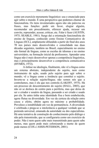Vilson J. Leffa e Valesca B. Irala
24
como um exercício meramente linguístico: usa o enunciado para
agir sobre o mundo. É uma perspectiva que podemos chamar de
funcionalista. Os itens inventariados agora não são palavras ou
frases, mas funções: pedir um favor, elogiar alguém,
recomendar um procedimento, oferecer ajuda, recusar um
convite, repreender, acusar, criticar, etc. Falar é fazer (AUSTIN,
1975; SEARLE, 1981). Surge daí a orientação funcionalista do
ensino de línguas, conhecido como Ensino Comunicativo de
Línguas (ECL), amplamente difundido a partir do final dos anos
70 nos países mais desenvolvidos e consolidado nas duas
décadas seguintes, também no Brasil, especialmente no ensino
não formal de línguas, como as escolas de idiomas e no ensino
universitário, na formação inicial de professores. Aprender uma
língua não é mais desenvolver apenas a competência linguística,
mas é principalmente desenvolver a competência comunicativa
(HYMES, 1972).
A ênfase na ideologia, finalmente, não vê a língua como
um sistema abstrato, independente do sujeito, nem como
instrumento de ação, usado pelo sujeito para agir sobre o
mundo; vê a língua como a instância que constitui o sujeito.
Inverte-se a relação sujeito/língua; não somos nós que a
controlamos, mas é ela que nos controla (LAKOFF, 1975). Há
um processo de descentramento do sujeito (HALL, 2003), que
não só se desloca do centro para a periferia, mas que deixa de
ser o criador e usuário da língua, passando a ser criado e usado
por ela. Se antes tinha uma identidade fixa e bem estabelecida,
agora flutua na diversidade. Em vez da certeza da relação entre
causa e efeito, obtém agora no máximo a probabilidade.
Prevalece a instabilidade em vez da permanência. A diversidade
é celebrada e prega-se a intolerância a qualquer verdade que se
pretenda universal, emanada da autoridade ou dos especialistas.
Há uma tentativa de construção do conhecimento pelo diálogo e
não pela transmissão, que se configuraria como um exercício de
poder. Não é nem quem sabe mais transmitindo para quem sabe
menos, mas quem pode mais colonizando a mente de quem
pode menos (COX e ASSIS-PETERSON, 2001).
 