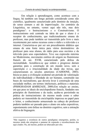 O ensino de outra(s) língua(s) na contemporaneidade:
25
Em relação à aprendizagem, como acontece com a
língua, há também um longo período considerado como não
científico, igualmente caracterizado pelo domínio da intuição,
do senso comum e até da improvisação. Ao contrário da
Linguística, no entanto, vemos aqui não três, mas dois
paradigmas1
: o Instrucionismo e o Construtivismo. O
instrucionismo está centrado na ideia de que o aluno é o
receptor do conhecimento, que tradicionalmente emana do
professor, mas pode também ser transmitido pelo livro e mais
recentemente por outros recursos como o rádio e a televisão e a
internet. Caracteriza-se por ser um procedimento didático que
emana de uma fonte única para vários destinatários: do
professor para seus alunos, do rádio para seus ouvintes e da
televisão para seus espectadores. Teve sua expressão máxima
no Modernismo, movimento estético de origem no Iluminismo
francês do séc. XVIII, caracterizado pela defesa da
racionalidade. Acreditava-se que ordem e progresso dariam
garantias para a construção de um mundo novo, sem a
superstição e a irracionalidade da idade das trevas, que
caracterizaram os séculos anteriores (CAHOONE, 2003).
Inicia-se para a civilização ocidental um período de valorização
da individualidade e liberdade do ser humano, construído nas
bases do racionalismo, que deveria levar à construção de uma
sociedade melhor, em termos intelectuais, políticos e materiais
(PISHGHADAM &MIRZAEE, 2008).Em relação ao ensino,
em que pese os ideais do enciclopedismo francês, fundados nos
princípios do iluminismo e da razão, acaba-se persistindo na
prática do instrucionismo: do mesmo modo como o saber
poderia ser transmitido da enciclopédia impressa no papel para
o leitor, o conhecimento armazenado na cabeça do professor
poderia também ser passado para o aluno em aulas expositivas,
supostamente com ênfase no domínio cognitivo, sem a entoação
afetiva da linguagem.
1
Não negamos a existência de outros paradigmas emergentes, porém, os
mesmos ainda não atingiram o patamar de expansão e reconhecimento dos
aqui citados. Ou, até mesmo, podem ser abarcados por eles.
 