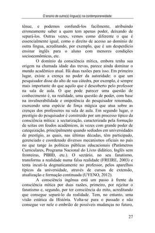 O ensino de outra(s) língua(s) na contemporaneidade:
27
tênue, e podemos confundi-los facilmente, atribuindo
erroneamente saber a quem tem apenas poder, deixando de
separá-los. Outras vezes, vemos como diferente o que é
essencialmente igual, como o direito de acesso ao domínio de
outra língua, acreditando, por exemplo, que é um desperdício
ensinar inglês para o aluno com menores condições
socioeconômicas, etc.
O domínio da consciência mítica, embora tenha sua
origem na chamada idade das trevas, parece ainda dominar o
mundo acadêmico atual. Há duas razões para isso. Em primeiro
lugar, existe a crença no poder da autoridade: o que um
pesquisador disse do alto de sua cátedra, por exemplo, é sempre
mais importante do que aquilo que é descoberto pelo professor
na sala de aula. O que pode parecer uma questão de
conhecimento é, na realidade, uma questão de poder, com base
na invulnerabilidade e onipotência do pesquisador renomado,
exercendo uma espécie de força mágica que atua sobre as
crenças dos professores na sala de aula. Em segundo lugar, o
prestígio do pesquisador é construído por um processo típico da
consciência mítica: a sectarização, caracterizada pela formação
de seitas em feudos acadêmicos, às vezes com grande poder de
catequização, principalmente quando sediados em universidades
de prestígio, as quais, nas últimas décadas, têm participado,
gerenciado e coordenado diversos mecanismos oficiais no país
no que tange às políticas públicas educacionais (Parâmetros
Curriculares, Programa Nacional do Livro didático, Inglês sem
fronteiras, PIBID, etc.). O sectário, no seu fanatismo,
transforma a realidade numa falsa realidade (FREIRE, 2003) e
tenta incuti-la dogmaticamente no professor, pelos aparelhos
típicos da universidade, através de cursos de extensão,
atualização e formação continuada (UYENO, 2012).
A consciência ingênua está um passo à frente da
consciência mítica por duas razões, primeiro, por rejeitar o
fanatismo e, segundo, por ter consciência do mito, acreditando
que consegue separá-lo da realidade. Tem, no entanto, uma
visão estática da História. Volta-se para o passado e não
consegue ver nele o embrião de possíveis mudanças no futuro,
 