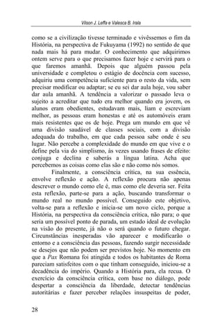 Vilson J. Leffa e Valesca B. Irala
28
como se a civilização tivesse terminado e vivêssemos o fim da
História, na perspectiva de Fukuyama (1992) no sentido de que
nada mais há para mudar. O conhecimento que adquirimos
ontem serve para o que precisamos fazer hoje e servirá para o
que faremos amanhã. Depois que alguém passou pela
universidade e completou o estágio de docência com sucesso,
adquiriu uma competência suficiente para o resto da vida, sem
precisar modificar ou adaptar; se eu sei dar aula hoje, vou saber
dar aula amanhã. A tendência a valorizar o passado leva o
sujeito a acreditar que tudo era melhor quando era jovem, os
alunos eram obedientes, estudavam mais, liam e escreviam
melhor, as pessoas eram honestas e até os automóveis eram
mais resistentes que os de hoje. Prega um mundo em que vê
uma divisão saudável de classes sociais, com a divisão
adequada do trabalho, em que cada pessoa sabe onde é seu
lugar. Não percebe a complexidade do mundo em que vive e o
define pela via do simplismo, às vezes usando frases de efeito:
conjuga e declina e saberás a língua latina. Acha que
percebemos as coisas como elas são e não como nós somos.
Finalmente, a consciência crítica, na sua essência,
envolve reflexão e ação. A reflexão procura não apenas
descrever o mundo como ele é, mas como ele deveria ser. Feita
esta reflexão, parte-se para a ação, buscando transformar o
mundo real no mundo possível. Conseguido este objetivo,
volta-se para a reflexão e inicia-se um novo ciclo, porque a
História, na perspectiva da consciência crítica, não para; o que
seria um possível ponto de parada, um estado ideal de evolução
na visão do presente, já não o será quando o futuro chegar.
Circunstâncias inesperadas vão aparecer e modificarão o
entorno e a consciência das pessoas, fazendo surgir necessidade
se desejos que não podem ser previstos hoje. No momento em
que a Pax Romana foi atingida e todos os habitantes de Roma
pareciam satisfeitos com o que tinham conseguido, iniciou-se a
decadência do império. Quando a História para, ela recua. O
exercício da consciência crítica, com base no diálogo, pode
despertar a consciência da liberdade, detectar tendências
autoritárias e fazer perceber relações insuspeitas de poder,
 
