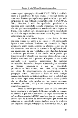 O ensino de outra(s) língua(s) na contemporaneidade:
29
dando origem à pedagogia crítica (GIROUX, 2010). A realidade
muda e a construção de outro mundo é possível. Rebela-se
contra um discurso que regula o que pode ser dito, o que pode
ser pensado e o que pode ser considerado correto (FOUCAULT,
2009). Busca-se ir além das aparências, questionando a
realidade com intensidade inquieta, indagando, por exemplo,
não só a que interesses pode servir o ensino de outras línguas no
Brasil, como também a que interesses pode servir sua exclusão
do currículo. Negar ao aluno o acesso a outras línguas é também
uma maneira de excluí-lo.
O ensino de outras línguas ocorre dentro de uma
realidade situada no tempo e no espaço e está intimamente
ligado a essa realidade. Podemos até chamá-la de língua
estrangeira, como tradicionalmente se chamou, o que hoje já
não se sustenta mais no caso do espanhol e do inglês no Brasil,
por fazerem parte de uma realidade que nos é familiar. Entender
a realidade que vivemos é um desafio muito grande, que
tentamos resolver olhando para o passado e tentando ver como a
História caminhou até o presente. Chegamos a um mundo
dominado pela incerteza, questionador das verdades
estabelecidas, desconfiado de quem propõe soluções. No ensino
de línguas, inaugurou-se a era do pós-método
(KUMARAVADIVELU,1994, 2001, 2003, 2006), assentada
nas ideias do pós-modernismo, do construtivismo e da
pedagogia crítica. Defende-se a ideia de uma intuição
pedagógica, baseada na visão do professor sobre a realidade em
que ele atua. Impor a esse professor um método com o qual ele
não se identifica pode resultar em um ensino mecânico,
rotinizado (PRABHU, 1990) e sem condições de produzir os
resultados esperados.
O uso do termo “pós-método” pode ser visto como uma
tirada espirituosa e inteligente de Kumaravadivelu. A verdade,
no entanto, é que não existe ensino de língua sem método. O
próprio Kumaravadivelu (2006) reconhece isso ao responder as
críticas que lhe fizeram: as macroestratégias que propõe não
deixam de ser um método, como é também o caso do professor
que segue sua intuição pedagógica ao ministrar sua aula. O que
 