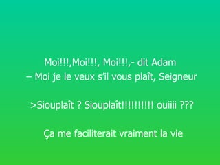 Moi!!!,Moi!!!, Moi!!!,- dit Adam – Moi je le veux s’il vous plaît, Seigneur >Siouplaît ? Siouplaît!!!!!!!!!! ouiiii ??? Ç a me faciliterait vraiment la vie
