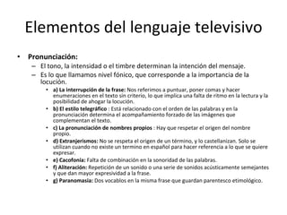 Elementos del lenguaje televisivo
•   Pronunciación:
     – El tono, la intensidad o el timbre determinan la intención del mensaje.
     – Es lo que llamamos nivel fónico, que corresponde a la importancia de la
       locución.
         • a) La interrupción de la frase: Nos referimos a puntuar, poner comas y hacer
           enumeraciones en el texto sin criterio, lo que implica una falta de ritmo en la lectura y la
           posibilidad de ahogar la locución.
         • b) El estilo telegráfico : Está relacionado con el orden de las palabras y en la
           pronunciación determina el acompañamiento forzado de las imágenes que
           complementan el texto.
         • c) La pronunciación de nombres propios : Hay que respetar el origen del nombre
           propio.
         • d) Extranjerismos: No se respeta el origen de un término, y lo castellanizan. Solo se
           utilizan cuando no existe un termino en español para hacer referencia a lo que se quiere
           expresar.
         • e) Cacofonía: Falta de combinación en la sonoridad de las palabras.
         • f) Aliteración: Repetición de un sonido o una serie de sonidos acústicamente semejantes
           y que dan mayor expresividad a la frase.
         • g) Paranomasia: Dos vocablos en la misma frase que guardan parentesco etimológico.
 