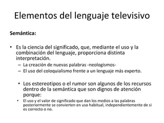 Elementos del lenguaje televisivo
Semántica:

• Es la ciencia del significado, que, mediante el uso y la
  combinación del lenguaje, proporciona distinta
  interpretación.
   – La creación de nuevas palabras -neologismos-
   – El uso del coloquialismo frente a un lenguaje más experto.

   • Los estereotipos o el rumor son algunos de los recursos
     dentro de la semántica que son dignos de atención
     porque:
   •   El uso y el valor de significado que dan los medios a las palabras
       posteriormente se convierten en uso habitual, independientemente de si
       es correcto o no.
 