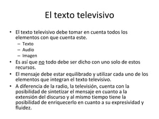 El texto televisivo
• El texto televisivo debe tomar en cuenta todos los
  elementos con que cuenta este.
   – Texto
   – Audio
   – Imagen
• Es así que no todo debe ser dicho con uno solo de estos
  recursos.
• El mensaje debe estar equilibrado y utilizar cada uno de los
  elementos que integran el texto televisivo.
• A diferencia de la radio, la televisión, cuenta con la
  posibilidad de sintetizar el mensaje en cuanto a la
  extensión del discurso y al mismo tiempo tiene la
  posibilidad de enriquecerlo en cuanto a su expresividad y
  fluidez.
 