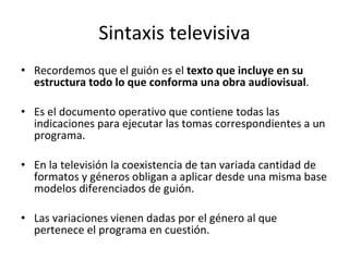 Sintaxis televisiva
• Recordemos que el guión es el texto que incluye en su
  estructura todo lo que conforma una obra audiovisual.

• Es el documento operativo que contiene todas las
  indicaciones para ejecutar las tomas correspondientes a un
  programa.

• En la televisión la coexistencia de tan variada cantidad de
  formatos y géneros obligan a aplicar desde una misma base
  modelos diferenciados de guión.

• Las variaciones vienen dadas por el género al que
  pertenece el programa en cuestión.
 