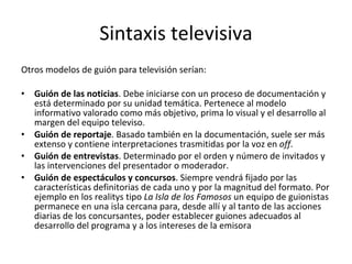 Sintaxis televisiva
Otros modelos de guión para televisión serían:

•   Guión de las noticias. Debe iniciarse con un proceso de documentación y
    está determinado por su unidad temática. Pertenece al modelo
    informativo valorado como más objetivo, prima lo visual y el desarrollo al
    margen del equipo televiso.
•   Guión de reportaje. Basado también en la documentación, suele ser más
    extenso y contiene interpretaciones trasmitidas por la voz en off.
•   Guión de entrevistas. Determinado por el orden y número de invitados y
    las intervenciones del presentador o moderador.
•   Guión de espectáculos y concursos. Siempre vendrá fijado por las
    características definitorias de cada uno y por la magnitud del formato. Por
    ejemplo en los realitys tipo La Isla de los Famosos un equipo de guionistas
    permanece en una isla cercana para, desde allí y al tanto de las acciones
    diarias de los concursantes, poder establecer guiones adecuados al
    desarrollo del programa y a los intereses de la emisora
 