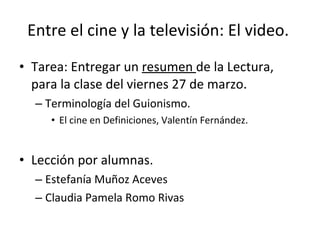 Entre el cine y la televisión: El video.

• Tarea: Entregar un resumen de la Lectura,
  para la clase del viernes 27 de marzo.
  – Terminología del Guionismo.
     • El cine en Definiciones, Valentín Fernández.


• Lección por alumnas.
  – Estefanía Muñoz Aceves
  – Claudia Pamela Romo Rivas
 