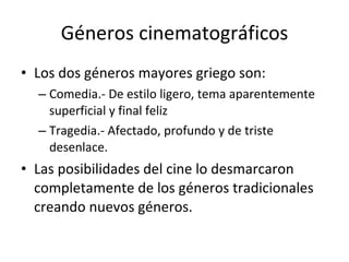 Géneros cinematográficos
• Los dos géneros mayores griego son:
  – Comedia.- De estilo ligero, tema aparentemente
    superficial y final feliz
  – Tragedia.- Afectado, profundo y de triste
    desenlace.
• Las posibilidades del cine lo desmarcaron
  completamente de los géneros tradicionales
  creando nuevos géneros.
 