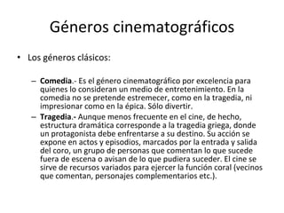 Géneros cinematográficos
• Los géneros clásicos:

   – Comedia.- Es el género cinematográfico por excelencia para
     quienes lo consideran un medio de entretenimiento. En la
     comedia no se pretende estremecer, como en la tragedia, ni
     impresionar como en la épica. Sólo divertir.
   – Tragedia.- Aunque menos frecuente en el cine, de hecho,
     estructura dramática corresponde a la tragedia griega, donde
     un protagonista debe enfrentarse a su destino. Su acción se
     expone en actos y episodios, marcados por la entrada y salida
     del coro, un grupo de personas que comentan lo que sucede
     fuera de escena o avisan de lo que pudiera suceder. El cine se
     sirve de recursos variados para ejercer la función coral (vecinos
     que comentan, personajes complementarios etc.).
 