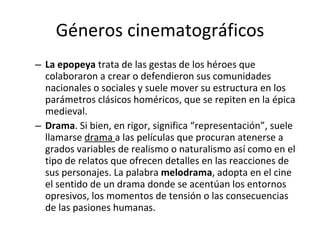 Géneros cinematográficos
– La epopeya trata de las gestas de los héroes que
  colaboraron a crear o defendieron sus comunidades
  nacionales o sociales y suele mover su estructura en los
  parámetros clásicos homéricos, que se repiten en la épica
  medieval.
– Drama. Si bien, en rigor, significa “representación”, suele
  llamarse drama a las películas que procuran atenerse a
  grados variables de realismo o naturalismo así como en el
  tipo de relatos que ofrecen detalles en las reacciones de
  sus personajes. La palabra melodrama, adopta en el cine
  el sentido de un drama donde se acentúan los entornos
  opresivos, los momentos de tensión o las consecuencias
  de las pasiones humanas.
 