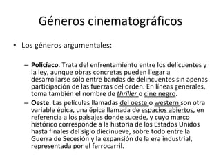 Géneros cinematográficos
• Los géneros argumentales:

   – Policíaco. Trata del enfrentamiento entre los delicuentes y
     la ley, aunque obras concretas pueden llegar a
     desarrollarse sólo entre bandas de delincuentes sin apenas
     participación de las fuerzas del orden. En líneas generales,
     toma también el nombre de thriller o cine negro.
   – Oeste. Las películas llamadas del oeste o western son otra
     variable épica, una épica llamada de espacios abiertos, en
     referencia a los paisajes donde sucede, y cuyo marco
     histórico corresponde a la historia de los Estados Unidos
     hasta finales del siglo diecinueve, sobre todo entre la
     Guerra de Secesión y la expansión de la era industrial,
     representada por el ferrocarril.
 