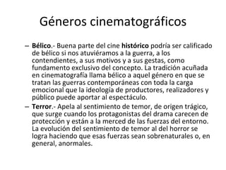 Géneros cinematográficos
– Bélico.- Buena parte del cine histórico podría ser calificado
  de bélico si nos atuviéramos a la guerra, a los
  contendientes, a sus motivos y a sus gestas, como
  fundamento exclusivo del concepto. La tradición acuñada
  en cinematografía llama bélico a aquel género en que se
  tratan las guerras contemporáneas con toda la carga
  emocional que la ideología de productores, realizadores y
  público puede aportar al espectáculo.
– Terror.- Apela al sentimiento de temor, de origen trágico,
  que surge cuando los protagonistas del drama carecen de
  protección y están a la merced de las fuerzas del entorno.
  La evolución del sentimiento de temor al del horror se
  logra haciendo que esas fuerzas sean sobrenaturales o, en
  general, anormales.
 