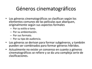 Géneros cinematográficos
• Los géneros cinematográficos se clasifican según los
  elementos comunes de las películas que abarquen,
  originalmente según sus aspectos formales
   –   Por su estilo o tono.
   –   Por su ambientación.
   –   Por sus formato.
   –   Por su tipo de audiencia.
• Los géneros se derivan para formar subgéneros, y también
  pueden ser combinados para formar géneros híbridos.
• Actualmente no existe un consenso en cuanto a géneros
  cinematográficos se refiere y se da una compleja serie de
  clasificaciones.
 