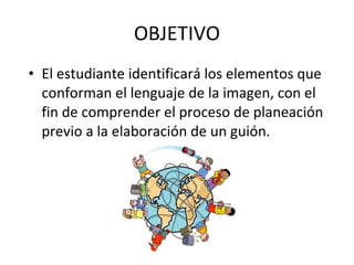 OBJETIVO
• El estudiante identificará los elementos que
  conforman el lenguaje de la imagen, con el
  fin de comprender el proceso de planeación
  previo a la elaboración de un guión.
 