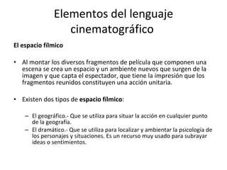 Elementos del lenguaje
                  cinematográfico
El espacio fílmico

• Al montar los diversos fragmentos de película que componen una
  escena se crea un espacio y un ambiente nuevos que surgen de la
  imagen y que capta el espectador, que tiene la impresión que los
  fragmentos reunidos constituyen una acción unitaria.

• Existen dos tipos de espacio fílmico:

    – El geográfico.- Que se utiliza para situar la acción en cualquier punto
      de la geografía.
    – El dramático.- Que se utiliza para localizar y ambientar la psicología de
      los personajes y situaciones. Es un recurso muy usado para subrayar
      ideas o sentimientos.
 