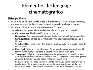 Elementos del lenguaje
                  cinematográfico
El tiempo fílmico
• El tiempo en el cine es diferente al tiempo real. Es un tiempo variable,
    no necesariamente lineal, que incluso se puede acelerar o invertir.
• El tiempo fílmico se utiliza de diferentes formas:
    –   Adecuación: Igualdad entre el tiempo de acción y el de proyección.
    –   Condensación: Mucha acción en poco tiempo.
    –   Distensión: Alargamiento subjetivo de la duración objetiva de una acción.
    –   Continuidad: El tiempo de la realidad fluye en la misma dirección que el
        fílmico.
    –   Simultaneidad: Se alternan dos tiempos vitales en donde la acción pasa de
        uno al otro.
    –   Flash back: Salto atrás en el tiempo. Se retrocede a épocas anteriores. El
        recuerdo de alguien suele ser el procedimiento más habituales.
    –   Tiempo psicológico: Una serie de planos largos con escasa acción puede
        aumentar la impresión de duración del film. Al contrario sucede con planos
        de corta duración y donde pasan cosas de gran interés.
    –   Elipsis: Supresión de los elementos tanto narrativos como descriptivos de
        una historia, de tal manera que a pesar de estar suprimidos se dan los
        datos suficientes para poderlos suponer como sucedidos o existentes.
 