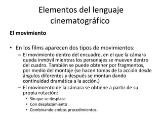Elementos del lenguaje
              cinematográfico
El movimiento

• En los films aparecen dos tipos de movimientos:
   – El movimiento dentro del encuadre, en el que la cámara
     queda inmóvil mientras los personajes se mueven dentro
     del cuadro. También se puede obtener por fragmentos,
     por medio del montaje (se hacen tomas de la acción desde
     ángulos diferentes y después se montan dando
     continuidad dramática a la acción.)
   – El movimiento de la cámara se obtiene a partir de su
     propia rotación:
      • Sin que se desplace
      • Con desplazamiento
      • Combinando ambos procedimientos.
 