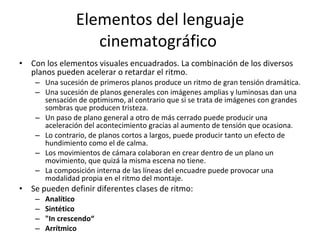 Elementos del lenguaje
                    cinematográfico
•   Con los elementos visuales encuadrados. La combinación de los diversos
    planos pueden acelerar o retardar el ritmo.
     – Una sucesión de primeros planos produce un ritmo de gran tensión dramática.
     – Una sucesión de planos generales con imágenes amplias y luminosas dan una
       sensación de optimismo, al contrario que si se trata de imágenes con grandes
       sombras que producen tristeza.
     – Un paso de plano general a otro de más cerrado puede producir una
       aceleración del acontecimiento gracias al aumento de tensión que ocasiona.
     – Lo contrario, de planos cortos a largos, puede producir tanto un efecto de
       hundimiento como el de calma.
     – Los movimientos de cámara colaboran en crear dentro de un plano un
       movimiento, que quizá la misma escena no tiene.
     – La composición interna de las líneas del encuadre puede provocar una
       modalidad propia en el ritmo del montaje.
•   Se pueden definir diferentes clases de ritmo:
     –   Analítico
     –   Sintético
     –   "In crescendo“
     –   Arrítmico
 