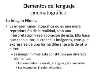 Elementos del lenguaje
              cinematográfico
La Imagen Fílmica:
• La imagen cinematográfica no es una mera
  reproducción de la realidad, sino una
  interpretación y reelaboración de ésta. Ello hace
  que cada autor, al crear sus imágenes, consigue
  expresarse de una forma diferente a la de otro
  autor.
  – La imagen fílmica está constituida por diversos
    elementos:
     • Los esenciales: La escala, el ángulo y la iluminación.
     • Los integrales: El color, el sonido.
 