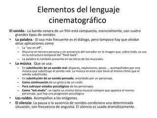 Elementos del lenguaje
                      cinematográfico
El sonido.- La banda sonora de un film está compuesta, esencialmente, con cuatro
    grandes tipos de sonidos:
• La palabra.- El uso más frecuente es el diálogo, pero tampoco hay que olvidar
    otras aplicaciones como
     – La "voz en off",
     – Discurso en tercera persona y sin presencia del narrador en la imagen que, sobre todo, se usa
       en la estructura temporal del "flash back".
     – La palabra es también presente en las letras de los musicales.
•   La música. Que se usa:
     – En substitución de un sonido real: disparos, explosiones, pasos..., acompañados por una
       música que substituye al sonido real. La música en este caso tiene el mismo ritmo que el
       sonido substituido.
     – En substitución de un sonido pensado, recordado por un personaje.
     – Como continuación de un grito o de un ruido:
     – Para subrayar estados psicológicos de los personajes.
     – Como "leit-motiv": se repite un mismo tema musical siempre que aparece el mismo
       personaje, que hay una progresión psicológica
•   Los ruidos. Acompañan a las imágenes.
•   El silencio. La pausa o la ausencia de sonidos condiciona una determinada
    situación, con frecuencia de angustia. El silencio es usado dramáticamente.
 