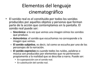 Elementos del lenguaje
                 cinematográfico
• El sonido real es el constituido por todos los sonidos
  producidos por aquellos objetos y personas que forman
  parte de la acción que contemplamos en la pantalla. El
  sonido real puede ser:
   – Sincrónico: a la vez que vemos una imagen oímos los sonidos
     que produce.
   – Asincrónico: el sonido que escuchamos no corresponde a la
     imagen que vemos.
   – El sonido subjetivo, es decir, tal como se escucha por uno de los
     personajes de la narración.
   – El sonido expresivo es cuando todos los ruidos, palabras o
     música son producidos por elementos que no pertenecen
     propiamente a la realidad que se describe o narra. Puede ser:
       • En superposición con el sonido real.
       • En substitución del sonido real.
 