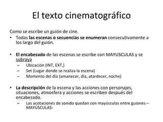 El texto cinematográfico
Como se escribe un guión de cine.
• Todas las escenas o secuencias se enumeran consecutivamente a
  los largo del guión.

• El encabezado de las escenas se escribe con MAYUSCULAS y se
  subraya
   –   Ubicación (INT, EXT,)
   –   Set (Lugar donde se realiza la escena)
   –   Momento del día (amanecer, día, atardecer, noche)

• La descripción de la escena y las acciones con personajes,
  situaciones, atmosfera y acciones se escriben después del
  encabezado.
   –   Las acotaciones de sonido quedan con mayúsculas entre guiones –
       MAYÚSCULAS-
 