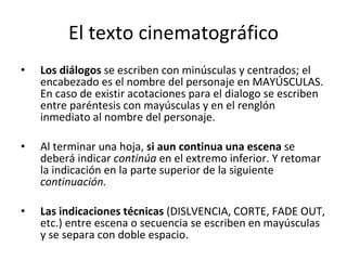 El texto cinematográfico
•   Los diálogos se escriben con minúsculas y centrados; el
    encabezado es el nombre del personaje en MAYÚSCULAS.
    En caso de existir acotaciones para el dialogo se escriben
    entre paréntesis con mayúsculas y en el renglón
    inmediato al nombre del personaje.

•   Al terminar una hoja, si aun continua una escena se
    deberá indicar continúa en el extremo inferior. Y retomar
    la indicación en la parte superior de la siguiente
    continuación.

•   Las indicaciones técnicas (DISLVENCIA, CORTE, FADE OUT,
    etc.) entre escena o secuencia se escriben en mayúsculas
    y se separa con doble espacio.
 