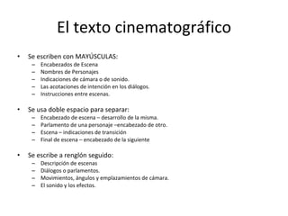 El texto cinematográfico
•   Se escriben con MAYÚSCULAS:
     –   Encabezados de Escena
     –   Nombres de Personajes
     –   Indicaciones de cámara o de sonido.
     –   Las acotaciones de intención en los diálogos.
     –   Instrucciones entre escenas.

•   Se usa doble espacio para separar:
     –   Encabezado de escena – desarrollo de la misma.
     –   Parlamento de una personaje –encabezado de otro.
     –   Escena – indicaciones de transición
     –   Final de escena – encabezado de la siguiente

•   Se escribe a renglón seguido:
     –   Descripción de escenas
     –   Diálogos o parlamentos.
     –   Movimientos, ángulos y emplazamientos de cámara.
     –   El sonido y los efectos.
 